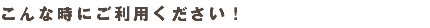 こんな時にご利用ください！